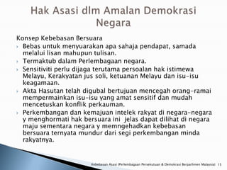 Konsep Kebebasan Bersuara
 Bebas untuk menyuarakan apa sahaja pendapat, samada
  melalui lisan mahupun tulisan.
 Termaktub dalam Perlembagaan negara.
 Sensitiviti perlu dijaga terutama persoalan hak istimewa
  Melayu, Kerakyatan jus soli, ketuanan Melayu dan isu-isu
  keagamaan.
 Akta Hasutan telah digubal bertujuan mencegah orang-ramai
  mempermainkan isu-isu yang amat sensitif dan mudah
  mencetuskan konflik perkauman.
 Perkembangan dan kemajuan intelek rakyat di negara-negara
  y menghormati hak bersuara ini jelas dapat dilihat di negara
  maju sementara negara y memngehadkan kebebasan
  bersuara ternyata mundur dari segi perkembangan minda
  rakyatnya.


                       Kebebasan Asasi (Perlembagaan Persekutuan & Demokrasi Berparlimen Malaysia) 15
 