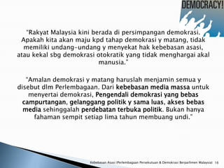 “Rakyat Malaysia kini berada di persimpangan demokrasi.
 Apakah kita akan maju kpd tahap demokrasi y matang, tidak
  memiliki undang-undang y menyekat hak kebebasan asasi,
atau kekal sbg demokrasi otokratik yang tidak menghargai akal
                           manusia.”

   “Amalan demokrasi y matang haruslah menjamin semua y
disebut dlm Perlembagaan. Dari kebebasan media massa untuk
    menyertai demokrasi, Pengendali demokrasi yang bebas
  campurtangan, gelanggang politik y sama luas, akses bebas
  media sehinggalah perdebatan terbuka politik. Bukan hanya
     fahaman sempit setiap lima tahun membuang undi.”




                       Kebebasan Asasi (Perlembagaan Persekutuan & Demokrasi Berparlimen Malaysia) 16
 