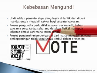    Undi adalah penentu siapa yang layak di lantik dan diberi
    mandat untuk mewakili rakyat bagi sesuatu kawasan.
   Proses pengundia perlu dilaksanakan secara adil, bebas,
    saksama serta tanpa sebarang desakan fizikal mahupun
    tekanan emosi dari mana-mana pihak.
   Proses pengaruh-mempengaruhi dari mana-mana pihak yang
    berkepentingan tidak sepatutnya timbul dalam proses ini.




                        Kebebasan Asasi (Perlembagaan Persekutuan & Demokrasi Berparlimen Malaysia) 17
 