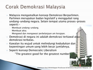    Malaysia mengamalkan konsep Demokrasi Berparlimen.
    Parlimen merupakan badan legislatif y menggubal rang
    undang-undang negara. Selain tempat utama proses-proses
    seperti:-
    ◦ Membuat undang-undang.
    ◦ Membuat akta.
    ◦ Mengawal dan mengawasi perbelanjaan am kerajaan.
   Demokrasi di negara ini adalah demokrasi terkawal atau
    demokrasi terbatas.
   Kawalan itu wujud untuk melindungi kedudukan dan
    kepentingan umum yang lebih besar jumlahnya.
   Seperti konsep Democratic Liberalism
        “The greatest good for the greatest number”




                            Kebebasan Asasi (Perlembagaan Persekutuan & Demokrasi Berparlimen Malaysia) 18
 