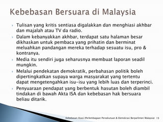    Tulisan yang kritis sentiasa digalakkan dan menghiasi akhbar
    dan majalah atau TV da radio.
   Dalam kebanyakkan akhbar, terdapat satu halaman besar
    dikhaskan untuk pembaca yang prihatin dan berminat
    meluahkan pandangan mereka terhadap sesuatu isu, pro &
    kontranya.
   Media itu sendiri juga seharusnya membuat laporan seadil
    mungkin.
   Melalui pendekatan demokratik, perbahasan politik boleh
    dipertingkatkan supaya warga masyarakat yang tertentu
    dapat mengetengahkan isu-isu yang lebih luas dan terperinci.
   Penyuaraan pendapat yang berbentuk hasutan boleh diambil
    tindakan di bawah Akta ISA dan kebebasan hak bersuara
    beliau ditarik.


                         Kebebasan Asasi (Perlembagaan Persekutuan & Demokrasi Berparlimen Malaysia) 19
 