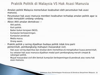    Amalan politik Malaysia memerlukan keabsahan oleh peruntukan hak asasi
    manusia.
   Peruntukan hak asasi manusia memberi keabsahan terhadap amalan politik agar ia
    tidak menyalahi undang-undang.
   Aktor/Ahli amalan demokrasi :-
    ◦   Ahli politik.
    ◦   Parti politik.
    ◦   Badan bukan kerajaan (NGO).
    ◦   Kumpulan berkepentingan.
    ◦   Kumpulan pendesak
    ◦   Media massa.
    ◦   Orang awam.
   Praktik politik y sering dijadikan budaya politik tidak kira parti
    pemerintah, pembangkang mahupun masyarakat sivil.
    ◦ Hak asasi sering dipertikai dan disekat demi memelihara & mengekalkan kuasa pemerintah.
    ◦ Isu sekatan hak asasi manusia dijadikan modal parti pembangkang meraih simpati &
      sokongan politik.
    ◦ Wujud masyarakat sivil dlm bentuk kumpulan berkepentingan & pendesak atas nama hak
      asasi manusia.




                                      Kebebasan Asasi (Perlembagaan Persekutuan & Demokrasi Berparlimen Malaysia) 20
 