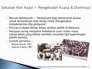    Niccolo Machiavelli = “Keutamaan bagi pemerintah bukan
    untuk berkelakuan baik tetapi untuk mengekalkan
    kedudukannya sbg penguasa”.
   Prinsip ini dapat dilihat dalam amalan politik di Malaysia.
   Kerajaan sering menyekat kebebasan asasi mana-mana
    sahaja pihak yang dilihat memberi ancaman kpd kepentingan
    politik mereka.
   Contoh peristiwa :-
    ◦ Mogok Utusan 1961
    ◦ Operasi Lalang 1987




                            Kebebasan Asasi (Perlembagaan Persekutuan & Demokrasi Berparlimen Malaysia) 21
 