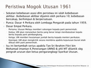    Sekatan kebebasan asasi dlm peristiwa ini ialah kebebasan
    akhbar. (kebebasan akhbar dijamin oleh perkara 10; kebebasan
    bercakap, berhimpun & berpersatuan.
   Punca: Dasar 4 Perkara oleh Lembaga Pengarah pada tahun 1959.
   Dasar Empat Perkara.
    ◦ Pertama; Utusan Melayu memberi sokongan kepada parti pemerintah.
    ◦ Kedua; UM akan menyiarkan berita yang benar tetapi membataskan kepala
      berita kepada parti pembangkang.
    ◦ Ketiga; UM memberi keutamaan jumlah berita kepada menteri perikatan.
    ◦ Keempat; UM akan mengkritik secara membina apabila keputusan buruk telah
      dibuat oleh parti pemerintah.
   Isu ini bertambah serius apabila Tan Sri Ibrahim Fikri bin
    Mohamad (mantan K.Penerangan UMNO & ahli MT dilantik sbg
    pengrah urusan dan ketua pengarangbagi Syarikat Utusan.




                                Kebebasan Asasi (Perlembagaan Persekutuan & Demokrasi Berparlimen Malaysia) 22
 