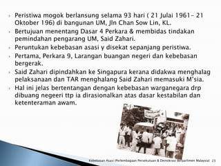    Peristiwa mogok berlansung selama 93 hari ( 21 Julai 1961- 21
    Oktober 196) di bangunan UM, Jln Chan Sow Lin, KL.
   Bertujuan menentang Dasar 4 Perkara & membidas tindakan
    pemindahan pengarang UM, Said Zahari.
   Peruntukan kebebasan asasi y disekat sepanjang peristiwa.
   Pertama, Perkara 9, Larangan buangan negeri dan kebebasan
    bergerak.
   Said Zahari dipindahkan ke Singapura kerana didakwa menghalag
    pelaksanaan dan TAR menghalang Said Zahari memasuki M’sia.
   Hal ini jelas bertentangan dengan kebebasan warganegara drp
    dibuang negeeri ttp ia dirasionalkan atas dasar kestabilan dan
    ketenteraman awam.




                           Kebebasan Asasi (Perlembagaan Persekutuan & Demokrasi Berparlimen Malaysia) 23
 