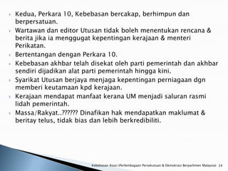    Kedua, Perkara 10, Kebebasan bercakap, berhimpun dan
    berpersatuan.
   Wartawan dan editor Utusan tidak boleh menentukan rencana &
    berita jika ia menggugat kepentingan kerajaan & menteri
    Perikatan.
   Bertentangan dengan Perkara 10.
   Kebebasan akhbar telah disekat oleh parti pemerintah dan akhbar
    sendiri dijadikan alat parti pemerintah hingga kini.
   Syarikat Utusan berjaya menjaga kepentingan perniagaan dgn
    memberi keutamaan kpd kerajaan.
   Kerajaan mendapat manfaat kerana UM menjadi saluran rasmi
    lidah pemerintah.
   Massa/Rakyat..?????? Dinafikan hak mendapatkan maklumat &
    beritay telus, tidak bias dan lebih berkredibiliti.




                           Kebebasan Asasi (Perlembagaan Persekutuan & Demokrasi Berparlimen Malaysia) 24
 