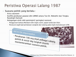    Suasana politik yang berlaku :
    ◦ Krisis ekonomi
    ◦ Konflik perebutan jawatan dlm UMNO antara Tun Dr. Mahathir dan Tengku
      Razaleigh Hamzah
    ◦ Ketegangan etnik oleh pemimpin2 peringkat nasional.
       Penggunaan bahasa Mandarin dlm majlis rasmi, papan tanda dan iklan.
       Peraturan wajib kpd pemakaian songkok dan tudung pada majlis konvokesyen UTM.




                                   Kebebasan Asasi (Perlembagaan Persekutuan & Demokrasi Berparlimen Malaysia) 25
 