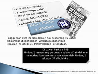 Penggunaan akta ini menidakkan hak seseorang itu untuk
dibicarakan di mahkamah, walaubagaimananpun
tindakan ini sah di sisi Perlembagaan Persekutuan.

                          Di bawah Perkara 149:
             Undang2 menentang perbuatan subversif, tindakan y
              memudaratkan ketenteraman awam dsb. Undang2
                         sekatan ISA dibolehkan.




                         Kebebasan Asasi (Perlembagaan Persekutuan & Demokrasi Berparlimen Malaysia) 26
 