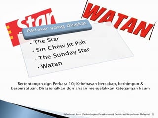 Bertentangan dgn Perkara 10; Kebebasan bercakap, berhimpun &
berpersatuan. Dirasionalkan dgn alasan mengelakkan ketegangan kaum




                        Kebebasan Asasi (Perlembagaan Persekutuan & Demokrasi Berparlimen Malaysia) 27
 
