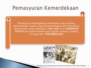 Pemasyuran kemerdekaan meletakkan asas penting
pembentukan negara, Raja Berpelembagaan dan Demokrasi
 Berparlimen yang meletakkan HAK-HAK serta KEBEBASAN
 RAKYAT dan pemerintahan yang dipadu undang-undang
              tertinggi iaitu PERLEMBAGAAN.




                  Kebebasan Asasi (Perlembagaan Persekutuan & Demokrasi Berparlimen Malaysia)   3
 