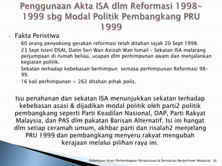    Fakta Peristiwa
    ◦ 60 orang penyokong gerakan reformasi telah ditahan sejak 20 Sept 1998.
    ◦ 23 Sept Isteri DSAI, Datin Seri Wan Azizah Wan Ismail – Sekatan ISA melarang
      perjumpaan di rumah beliau, ucapan dlm perhimpunan awam dan menjalankan
      kegiatan politik.
    ◦ Sekatan terhadap kebebasan berhimpun semasa perhimpunan Reformasi 98-
      99.
    ◦ 16 kali perhimpunan = 262 ditahan pihak polis.


    Isu penahanan dan sekatan ISA menunjukkan sekatan terhadap
      kebebasan asasi & dijadikan modal politik oleh parti2 politik
    pembangkang seperti Parti Keadilan Nasional, DAP, Parti Rakyat
    Malaysia, dan PAS dlm pakatan Barisan Alternatif. Isi ini hangat
    dlm setiap ceramah umum, akhbar parti dan risalah2 menjelang
        PRU 1999 dan pembangkang menyeru rakyat mengubah
                   kerajaan melalui pilihan raya ini.

                                 Kebebasan Asasi (Perlembagaan Persekutuan & Demokrasi Berparlimen Malaysia) 30
 
