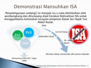 Penyalahgunaan undang2 ini menjadi isu y cuba ditimbulkan oleh
pembangkang dan ditumpang drpd Gerakan Mahsuhkan ISA untuk
menggambarka kelemahan kerajaan pimpinan Datuk Seri Najib Tun
                       Abdul Razak.
                                      DSAI



                   PKR                                     Lim Kit Siang

       PAS                         Salahuddin Ayub

                                                                        Dr. Hatta
                DAP                                                     Ramli




                                            ISA akan dikaji semula dan dlm proses dipinda

     Demonstrasi Anti ISA 1 Ogos
               2009

                               Kebebasan Asasi (Perlembagaan Persekutuan & Demokrasi Berparlimen Malaysia) 31
 