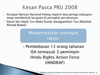    Kerajaan Barisan Nasional hilang majoriti dua pertiga walaupun
    tetap membentuk kerajaan di peringkat persekutuan.
   Datuk Seri Najib Tun Abdul Razak menggantikan Tun Abdullah
    Ahmad Badawi

                   Mengembalikan sokongan
                          rakyat.

               • Pembebasan 13 orang tahanan
                   ISA termasuk 3 pemimpin
                   Hindu Rights Action Force
                           (HINDRAF)

                            Kebebasan Asasi (Perlembagaan Persekutuan & Demokrasi Berparlimen Malaysia) 32
 