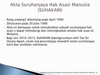    Rang undang2 dibentang pada April 1999
   Diluluskan pada 20 Julai 1999.
   Akta ini bertujuan untuk menubuhkan sebuah suruhanjaya hak
    asasi y dapat melindungi dan meningkatkan amalan hak asasi di
    Malaysia.
   Bagi sesi 2010-2013, SUHAKAM dipengerusikan oleh Tan Sri
    Hasmy Agam, enam org pesuruhjaya mewakili enam suruhanjaya
    kecil dan sembilan sekretariat.




                           Kebebasan Asasi (Perlembagaan Persekutuan & Demokrasi Berparlimen Malaysia) 35
 
