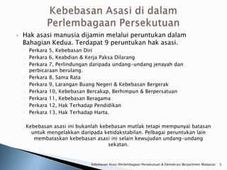    Hak asasi manusia dijamin melalui peruntukan dalam
    Bahagian Kedua. Terdapat 9 peruntukan hak asasi.
    ◦ Perkara 5, Kebebasan Diri
    ◦ Perkara 6, Keabdian & Kerja Paksa Dilarang
    ◦ Perkara 7, Perlindungan daripada undang-undang jenayah dan
      perbicaraan berulang.
    ◦ Perkara 8, Sama Rata
    ◦ Perkara 9, Larangan Buang Negeri & Kebebasan Bergerak
    ◦ Perkara 10, Kebebasan Bercakap, Berhimpun & Berpersatuan
    ◦ Perkara 11, Kebebasan Beragama
    ◦ Perkara 12, Hak Terhadap Pendidikan
    ◦ Perkara 13, Hak Terhadap Harta.

    Kebebasan asasi ini bukanlah kebebasan mutlak tetapi mempunyai batasan
      untuk mengelakkan daripada ketidakstabilan. Pelbagai peruntukan lain
       membataskan kebebasan asasi ini selain kewujudan undang-undang
                                    sekatan.


                             Kebebasan Asasi (Perlembagaan Persekutuan & Demokrasi Berparlimen Malaysia)   5
 