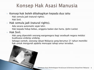    Konsep hak boleh dibahagikan kepada dua iaitu
    ◦ Hak semula jadi (natural rights).
    ◦ Hak Sivil.
   Hak semula jadi (natural rights).
    ◦ Ada secara automatik sejak lahir.
    ◦ Hak kepada hidup bebas, anggota badan dan harta. (John Locke)
   Hak Sivil.
    ◦ Hak yang diperoleh seorang warganegara bagi sesebuah negara melalui
      kuatkuasa undang-undang.
    ◦ Sebagai contoh, seorang rakyat Malaysia yang berumur 21 tahun memiliki
      hak untuk mengundi apabila mencapai tahap umur tersebut.




                                Kebebasan Asasi (Perlembagaan Persekutuan & Demokrasi Berparlimen Malaysia)   6
 