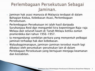    Jaminan hak asasi manusia di Malaysia terdapat di dalam
    Bahagian Kedua, Kebebasan Asasi, Perlembagaan
    Persekutuan.
   Perlembagaan Persekutuan ini ialah hasil daripada
    Suruhanjaya Reid dgn mengambil kira kepentingan Raja-raja
    Melayu dan seluruh kaum di Tanah Melayu ketika zaman
    pramerdeka dari tahun 1956-1957.
   Ia mengandungi sembilan perkara yang menyentuh pelbagai
    jaminan terhadap hak dan kebebasan.
   Walaubagaimanapun, jaminan-jaminan tersebut masih lagi
    dibatasi oleh peruntukan-peruntukan lain di dalam
    Perlebagaan Persekutuan yang bertujuan menjaga keamanan
    dan kestabilan.




                        Kebebasan Asasi (Perlembagaan Persekutuan & Demokrasi Berparlimen Malaysia)   7
 