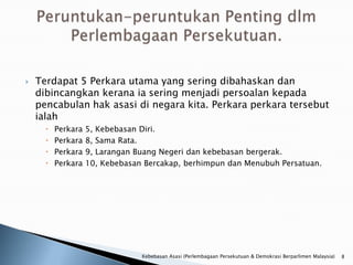    Terdapat 5 Perkara utama yang sering dibahaskan dan
    dibincangkan kerana ia sering menjadi persoalan kepada
    pencabulan hak asasi di negara kita. Perkara perkara tersebut
    ialah
         Perkara   5, Kebebasan Diri.
         Perkara   8, Sama Rata.
         Perkara   9, Larangan Buang Negeri dan kebebasan bergerak.
         Perkara   10, Kebebasan Bercakap, berhimpun dan Menubuh Persatuan.




                                 Kebebasan Asasi (Perlembagaan Persekutuan & Demokrasi Berparlimen Malaysia)   8
 