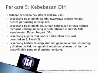 Terdapat beberapa hak dalam Perkara 5 ini.
 Seseorang tidak boleh diambil nyawanya kecuali melalui
  proses perundangan yang sah.
 Seseorang tidak boleh dilucutkan kebebasan dirinya kecuali
  menurut undang-undang seperti tahanan di bawah Akta
  Keselamatan Dalam Negeri (ISA).
 Seseorang juga berhak untuk dibicarakan menurut
  peruntukan 5, Fasal (2).
 Seseorang berhak teradap khidmat guaman kerana seseorang
  y ditahan berhak mengetahui sebab penahanan dah berhak
  diwakili oleh pengamal undang-undang.




                      Kebebasan Asasi (Perlembagaan Persekutuan & Demokrasi Berparlimen Malaysia)   9
 