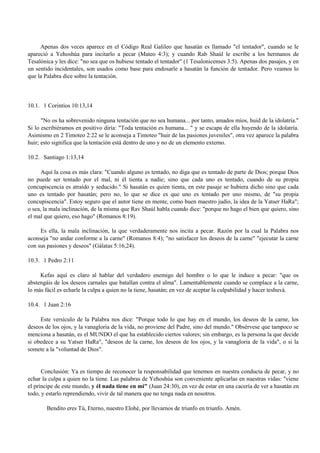 Apenas dos veces aparece en el Código Real Galileo que hasatán es llamado "el tentador", cuando se le
apareció a Yehoshúa para incitarlo a pecar (Mateo 4:3); y cuando Rab Shaúl le escribe a los hermanos de
Tesalónica y les dice: "no sea que os hubiese tentado el tentador" (1 Tesalonicenses 3:5). Apenas dos pasajes, y en
un sentido incidentales, son usados como base para endosarle a hasatán la función de tentador. Pero veamos lo
que la Palabra dice sobre la tentación.



10.1. 1 Corintios 10:13,14

      "No os ha sobrevenido ninguna tentación que no sea humana... por tanto, amados míos, huid de la idolatría."
Si lo escribiéramos en positivo diría: "Toda tentación es humana... " y se escapa de ella huyendo de la idolatría.
Asimismo en 2 Timoteo 2:22 se le aconseja a Timoteo "huir de las pasiones juveniles", otra vez aparece la palabra
huir; esto significa que la tentación está dentro de uno y no de un elemento externo.

10.2. Santiago 1:13,14

      Aquí la cosa es más clara: "Cuando alguno es tentado, no diga que es tentado de parte de Dios; porque Dios
no puede ser tentado por el mal, ni él tienta a nadie; sino que cada uno es tentado, cuando de su propia
concupiscencia es atraído y seducido." Si hasatán es quien tienta, en este pasaje se hubiera dicho sino que cada
uno es tentado por hasatán; pero no, lo que se dice es que uno es tentado por uno mismo, de "su propia
concupiscencia". Estoy seguro que el autor tiene en mente, como buen maestro judío, la idea de la Yatser HaRa";
o sea, la mala inclinación, de la misma que Rav Shaúl habla cuando dice: "porque no hago el bien que quiero, sino
el mal que quiero, eso hago" (Romanos 8:19).

     Es ella, la mala inclinación, la que verdaderamente nos incita a pecar. Razón por la cual la Palabra nos
aconseja "no andar conforme a la carne" (Romanos 8:4); "no satisfacer los deseos de la carne" "ejecutar la carne
con sus pasiones y deseos" (Gálatas 5:16,24).

10.3. 1 Pedro 2:11

     Kefas aquí es claro al hablar del verdadero enemigo del hombre o lo que le induce a pecar: "que os
abstengáis de los deseos carnales que batallan contra el alma". Lamentablemente cuando se complace a la carne,
lo más fácil es echarle la culpa a quien no la tiene, hasatán; en vez de aceptar la culpabilidad y hacer teshuvá.

10.4. 1 Juan 2:16

     Este versículo de la Palabra nos dice: "Porque todo lo que hay en el mundo, los deseos de la carne, los
deseos de los ojos, y la vanagloria de la vida, no proviene del Padre, sino del mundo." Obsérvese que tampoco se
menciona a hasatán, es el MUNDO el que ha establecido ciertos valores; sin embargo, es la persona la que decide
si obedece a su Yatser HaRa", "deseos de la carne, los deseos de los ojos, y la vanagloria de la vida", o si la
somete a la "voluntad de Dios".


      Conclusión: Ya es tiempo de reconocer la responsabilidad que tenemos en nuestra conducta de pecar, y no
echar la culpa a quien no la tiene. Las palabras de Yehoshúa son conveniente aplicarlas en nuestras vidas: "viene
el príncipe de este mundo, y él nada tiene en mi" (Juan 24:30), en vez de estar en una cacería de ver a hasatán en
todo, y estarlo reprendiendo, vivir de tal manera que no tenga nada en nosotros.

        Bendito eres Tú, Eterno, nuestro Elohé, por llevarnos de triunfo en triunfo. Amén.
 
