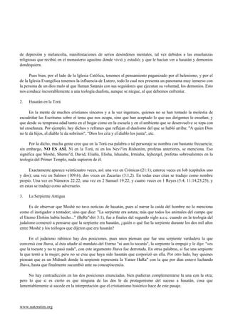 de depresión y melancolía, manifestaciones de serios desórdenes mentales, tal vez debidos a las enseñanzas
religiosas que recibió en el monasterio agustino donde vivió y estudió; y que le hacían ver a hasatán y demonios
dondequiera.

      Pues bien, por el lado de la Iglesia Católica, tenemos el pensamiento paganizado por el helenismo, y por el
de la Iglesia Evangélica tenemos la influencia de Lutero, todo lo cual nos presenta un panorama muy inmerso con
la persona de un dios malo al que llaman Satanás con sus seguidores que ejecutan su voluntad, los demonios. Esto
nos conduce inexorablemente a una teología dualista, aunque se niegue, al que debemos enfrentar.

2.   Hasatán en la Torá

      En la mente de muchos cristianos sinceros y a la vez ingenuos, quienes no se han tomado la molestia de
escudriñar las Escrituras sobre el tema que nos ocupa, sino que han aceptado lo que sus dirigentes le enseñan; y
que desde su temprana edad tanto en el hogar como en la escuela y en el ambiente que se desenvuelve se topa con
tal enseñanza. Por ejemplo, hay dichos y refranes que reflejan el dualismo del que se habló arriba: "A quien Dios
no le da hijos, el diablo le da sobrinos", "Dios los cría y el diablo los junta", etc.

      Por lo dicho, mucha gente cree que en la Torá esa palabra o tal personaje se nombra con bastante frecuencia;
sin embargo, NO ES ASÍ. Ni en la Torá, ni en los Nevi"im Rishonim, profetas anteriores, se menciona. Eso
significa que Moshé, Shemu"d, David, Eliahu, Elisha, Ishaiahu, Irmiahu, Iejhezqel, profetas sobresalientes en la
teología del Primer Templo, nada supieron de él.

     Exactamente aparece veinticuatro veces, así: una vez en Crónicas (21:1); catorce veces en Job (capítulos uno
y dos); una vez en Salmos (109:6); dos veces en Zacarías (3:1,2). En todas esas citas se tradujo como nombre
propio. Una vez en Números 22:22; una vez en 2 Samuel 19:22; y cuatro veces en 1 Reyes (5:4; 11:14,23,25); y
en estas se tradujo como adversario.

3.   La Serpiente Antigua

      Es de observar que Moshé no tuvo noticias de hasatán, pues al narrar la caída del hombre no lo menciona
como el instigador o tentador; sino que dice: "La serpiente era astuta, más que todos los animales del campo que
el Eterno Elohim había hecho..." (BeRe"shit 3:1), fue a finales del segundo siglo a.e.c. cuando en la teología del
judaísmo comenzó a pensarse que la serpiente era hasatán, ¿quién o qué fue la serpiente durante los dos mil años
entre Moshé y los teólogos que dijeron que era hasatán?

     En el judaísmo rabínico hay dos posiciones, pues unos piensan que fue una serpiente verdadera la que
conversó con Jhava, al ésta añadir al mandato del Eterno "ni aun lo tocarás", la serpiente la empujó y le dijo: "ves
que la tocaste y no te pasó nada", con este argumento Jhava fue derrotada. En otras palabras, sí fue una serpiente
la que tentó a la mujer; pero no se cree que haya sido hasatán que corporizó en ella. Por otro lado, hay quienes
piensan que es un Midrash donde la serpiente representa la Yatser HaRa" con la que por días estuvo luchando
Jhava, hasta que finalmente sucumbió ante su concupiscencia.

     No hay contradicción en las dos posiciones enunciadas, bien pudieran complementarse la una con la otra;
pero lo que si es cierto es que ninguna de las dos le da protagonismo del suceso a hasatán, cosa que
lamentablemente si sucede en la interpretación que el cristianismo histórico hace de este pasaje.



www.natzratim.org
 