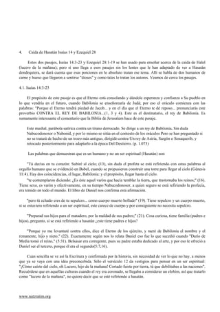 4.    Caída de Hasatán Isaías 14 y Ezequiel 28

     Estos dos pasajes, Isaías 14:3-23 y Ezequiel 28:1-19 se han usado para enseñar acerca de la caída de Halel
(lucero de la mañana); pero si uno llega a esos pasajes sin los lentes que le han adaptado de ver a Hasatán
dondequiera, se dará cuenta que esas porciones en lo absoluto tratan ese tema. Allí se habla de dos humanos de
carne y hueso que llegaron a sentirse "dioses" y como tales lo tratan los autores. Veamos de cerca los pasajes.

4.1. Isaías 14:3-23

    El propósito de este pasaje es que el Eterno está consolando y dándole esperanza y confianza a Su pueblo en
lo que vendría en el futuro, cuando Babilonia se enseñorearía de Judá; por eso el oráculo comienza con las
palabras: "Porque el Eterno tendrá piedad de Jacob... y en el día que el Eterno te dé reposo... pronunciarás este
proverbio CONTRA EL REY DE BABILONIA...(1, 3 y 4). Este es el destinatario, el rey de Babilonia. Es
sumamente interesante el comentario que la Biblia de Jerusalem hace de este pasaje.

     Este mashal, parábola satírica contra un tirano derrocado. Se dirige a un rey de Babilonia, Sin duda
     Nabucodonosor o Nabonid, y por lo mismo se sitúa en el contexto de los oráculos Pero se han preguntado si
     no se tratará de hecho de un trozo más antiguo, dirigido contra Un rey de Asiria, Sargón o Senaquerib, y
     retocado posteriormente para adaptarlo a la época Del Destierro. (p. 1.073)

     Las palabras que demuestran que es un humano y no un ser espiritual (Hasatán) son:

     "Tú decías en tu corazón: Subiré al cielo; (13), sin duda el profeta se está refiriendo con estas palabras al
orgullo humano que se evidenció en Babel, cuando se propusieron construir una torre para llegar al cielo (Génesis
11:4). Hay dos coincidencias, el lugar, Babilonia: y el propósito, llegar hasta el cielo.
     "te contemplaron diciendo: ¿Es éste aquel varón que hacía temblar la tierra, que trastornaba los reinos;" (16).
Tiene sexo, es varón y efectivamente, en su tiempo Nabucodonosor, a quien seguro se está refiriendo la profecía,
era temido en todo el mundo. El libro de Daniel nos confirma esta afirmación.

      "pero tú echado eres de tu sepulcro... como cuerpo muerto hollado" (19). Tiene sepulcro y un cuerpo muerto,
si se estuviera refiriendo a un ser espiritual, este carece de cuerpo y por consiguiente no necesita sepulcro.

     "Preparad sus hijos para el matadero, por la maldad de sus padres;" (21). Cosa curiosa, tiene familia (padres e
hijos), pregunto, si se está refiriendo a hasatán ¿este tiene padres e hijos?

    "Porque yo me levantaré contra ellos, dice el Eterno de los ejército, y raeré de Babilonia el nombre y el
remanente, hijo y nieto," (22). Exactamente según nos lo relata Daniel eso fue lo que sucedió cuando "Darío de
Media tomó el reino," (5:31). Belsasar era corregente, pues su padre estaba dedicado al arte, y por eso le ofreció a
Daniel ser el tercero, porque él era el segundo(5:7,16).

    Cuan sencilla se ve así la Escritura y confirmada por la historia, sin necesidad de ver lo que no hay, a menos
que ya se vaya con una idea preconcebida. Sólo el versículo 12 da vestigios para pensar en un ser espiritual:
"¡Cómo caíste del cielo, oh Lucero, hijo de la mañana! Cortado fuiste por tierra, tú que debilitabas a las naciones".
Recuérdese que en aquellas culturas cuando el rey era coronado, se llegaba a considerar un elohim, así que tratarlo
como "lucero de la mañana", no quiere decir que se esté refiriendo a hasatán.



www.natzratim.org
 
