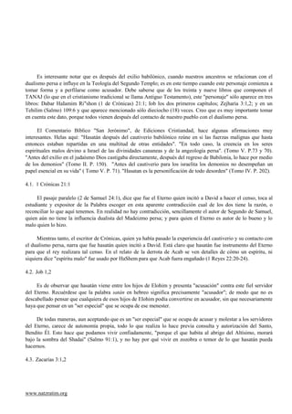Es interesante notar que es después del exilio babilónico, cuando nuestros ancestros se relacionan con el
dualismo persa e influye en la Teología del Segundo Templo; es en este tiempo cuando este personaje comienza a
tomar forma y a perfilarse como acusador. Debe saberse que de los treinta y nueve libros que componen el
TANAJ (lo que en el cristianismo tradicional se llama Antiguo Testamento), este "personaje" sólo aparece en tres
libros: Dabar HaIamim Ri"shon (1 de Crónicas) 21:1; Iob los dos primeros capítulos; Zejharia 3:1,2; y en un
Tehilim (Salmo) 109:6 y que aparece mencionado sólo dieciocho (18) veces. Creo que es muy importante tomar
en cuenta este dato, porque todos vienen después del contacto de nuestro pueblo con el dualismo persa.

      El Comentario Bíblico "San Jerónimo", de Ediciones Cristiandad, hace algunas afirmaciones muy
interesantes. Helas aquí: "Hasatán después del cautiverio babilónico reúne en si las fuerzas malignas que hasta
entonces estaban repartidas en una multitud de otras entidades". "En todo caso, la creencia en los seres
espirituales malos devino a Israel de las divinidades cananeas y de la angeología persa". (Tomo V. P.73 y 70).
"Antes del exilio en el judaísmo Dios castigaba directamente, después del regreso de Babilonia, lo hace por medio
de los demonios" (Tomo II. P. 150). "Antes del cautiverio para los israelita los demonios no desempeñan un
papel esencial en su vida" ( Tomo V. P. 71). "Hasatan es la personificación de todo desorden" (Tomo IV. P. 202).

4.1. 1 Crónicas 21:1

     El pasaje paralelo (2 de Samuel 24:1), dice que fue el Eterno quien incitó a David a hacer el censo, toca al
estudiante y expositor de la Palabra escoger en esta aparente contradicción cual de los dos tiene la razón, o
reconciliar lo que aquí tenemos. En realidad no hay contradicción, sencillamente el autor de Segundo de Samuel,
quien aún no tiene la influencia dualista del Madeizmo persa; y para quien el Eterno es autor de lo bueno y lo
malo quien lo hizo.

     Mientras tanto, el escritor de Crónicas, quien ya había pasado la experiencia del cautiverio y su contacto con
el dualismo persa, narra que fue hasatán quien incitó a David. Está claro que hasatán fue instrumento del Eterno
para que el rey realizara tal censo. En el relato de la derrota de Acab se ven detalles de cómo un espíritu, ni
siquiera dice "espíritu malo" fue usado por HaShem para que Acab fuera engañado (1 Reyes 22:20-24).

4.2. Job 1,2

     Es de observar que hasatán viene entre los hijos de Elohim y presenta "acusación" contra este fiel servidor
del Eterno. Recuérdese que la palabra satán en hebreo significa precisamente "acusador"; de modo que no es
descabellado pensar que cualquiera de esos hijos de Elohim podía convertirse en acusador, sin que necesariamente
haya que pensar en un "ser especial" que se ocupa de ese menester.

     De todas maneras, aun aceptando que es un "ser especial" que se ocupa de acusar y molestar a los servidores
del Eterno, carece de autonomía propia, todo lo que realiza lo hace previa consulta y autorización del Santo,
Bendito Él. Esto hace que podamos vivir confiadamente, "porque el que habita al abrigo del Altísimo, morará
bajo la sombra del Shadai" (Salmo 91:1), y no hay por qué vivir en zozobra o temor de lo que hasatán pueda
hacernos.

4.3. Zacarías 3:1,2




www.natzratim.org
 