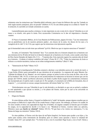 solamente estas las tentaciones que Yehoshúa debió enfrentar, pues el autor de Hebreos dice que fue "tentado en
todo según nuestra semejanza, pero sin pecado" (Hebreos 4:15). En este último pasaje no se señala la "fuente" de
la tentación, lo cual debe ser tomado seriamente en cuenta.

     Lamentablemente para muchos cristianos, lo más importante en este evento de la vida de Yehoshúa no es tal
trance o su triunfo, sino quien lo tienta. Pero reconocidos Comentarios no le dan tal importancia a hasatán,
veamos.

     El Nuevo Comentario Bíblico, de la Casa Bautista de Publicaciones, página 616 dice: "Las tres tentaciones
son un paralelismo con la de nuestros primeros padres: „los deseos de la carne, los deseos de los ojos y la
vanagloria de la vida" (1 Jn.2:16), que sugiere que las tentaciones eran típicamente aquellas

que la humanidad como un todo tiene que enfrentar" (p.616). Obsérvese que ni siquiera menciona al "tentador".

      En tanto, el Comentario "San Jerónimo" dice: "Los cuarenta días en el desierto después de su bautismo son
una miniatura de los 40 años de Israel en el desierto después de su bautismo en el éxodo, como cuando como hijos
de Dios fueron llamados de Egipto (Os.11:1). ... "Cuarenta días: Esta expresión sugiere los cuarenta años de Israel
en el desierto... Evidente el carácter simbólico del relato" (Tomo III. P. 179). "Todas las tentaciones de Jesús se
refieren a su misión mesiánica; incluso en un relato teológicamente simbólico" (Ibid. P. 180).

6.   "Satanización de Pedro" Mateo 16:23

      Después de la transfiguración Yehoshúa comenzó a declarar a sus talmidim acerca de su misión de morir, a
lo que Kefas (Pedro) quiso persuadirlo de que desistiera de tal propósito. La respuesta del santo Maestro fue:
"¡Quítate de delante de mí, Satanás!; me eres tropiezo, porque no pones la mira en las cosas de Dios, sino en las
de los hombres" (Mt. 16:23), es triste que en este acontecimiento los traductores no hicieron lo mismo que con los
pasajes del TANAJ, donde escribieron adversario, de donde el pobre Kefas (según los comentaristas cristianos)
fue incorporado por el espíritu malo o usado por él. Por ejemplo, el comentario de la Biblia de Jerusalem, dice al
respecto: "...y se convierte en secuaz, aunque inconsciente, del mismo Satán" (p. 1.413).

      Particularmente creo que Yehoshúa lo que le está diciendo a su discípulo es que con su actitud y conducta
se está oponiendo a que ejecute su misión, y a los planes del Eterno, razón por la cual se ha convertido en
adversario (hasatán).

7.   Origen de Hasatán

      Si como dijimos arriba, Isaías y Ezequiel no hablan de la "caída" de hasatán, aunque algunos enseñen que en
esos pasajes se habla de él, según ellos él fue creado bueno y llegó a pecar. Sin embargo, en honor a la verdad, de
los seres creados el único con capacidad de elegir fue el hombre, los ángeles cumplen la función que el Creador
les asigna, sin la capacidad de decidir si lo hacen o no. "Bendecid al Eterno, vosotros todos sus ejércitos,
Ministros suyos que hacéis su voluntad" (Salmo 103:21). "El que hace a los vientos sus mensajeros, Y a las
flamas de fuego sus ministros" (Salmo 104:4).

     En otras palabras, el Eterno creó dos tipos de ma"lajim (ángeles), los buenos para ayudar a sus hijos, y los
malos para usarlos como instrumento de disciplina; pero en ambos casos ejecutan y hacen la voluntad del
Creador. Isaías 45:7, por ejemplo dice: "Yo formo la luz y creo la oscuridad. Hago la paz y creo el mal", Reina y


www.natzratim.org
 
