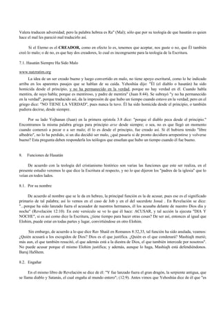 Valera traducen adversidad; pero la palabra hebrea es Ra" (Mal); sólo que por su teología de que hasatán es quien
hace el mal les pareció mal traducirlo así.

      Si el Eterno es el CREADOR, como en efecto lo es, tenemos que aceptar, nos guste o no, que Él también
creó lo malo; o de no, es que hay dos creadores, lo cual es incongruente para la teología de la Escritura.

7.1. Hasatán Siempre Ha Sido Malo

www.natzratim.org
      La idea de un ser creado bueno y luego convertido en malo, no tiene apoyo escritural, como lo he indicado
arriba en los aparentes pasajes que se hablan de su caída. Yehoshúa dijo: "Él (el diablo o hasatán) ha sido
homicida desde el principio, y no ha permanecido en la verdad, porque no hay verdad en él. Cuando habla
mentira, de suyo habla; porque es mentiroso, y padre de mentira" (Juan 8:44). Se subrayó "y no ha permanecido
en la verdad", porque traducido así, da la impresión de que hubo un tiempo cuando estuvo en la verdad; pero en el
griego dice: "NO TIENE LA VERDAD", pues nunca la tuvo. Él ha sido homicida desde el principio, o también
pudiera decirse, desde siempre.

     Por su lado Yojhanan (Juan) en la primera epístola 3:8 dice: "porque el diablo peca desde el principio."
Encontramos la misma palabra griega para principio arxe desde siempre; o sea, no es que llegó un momento
cuando comenzó a pecar o a ser malo; él lo es desde el principio, fue creado así. Si él hubiera tenido "libre
albedrío", no lo ha perdido, si un día decidió ser malo, ¿qué pasaría si de pronto decidiera arrepentirse y volverse
bueno? Esta pregunta deben responderla los teólogos que enseñan que hubo un tiempo cuando él fue bueno.


8.   Funciones de Hasatán

     De acuerdo con la teología del cristianismo histórico son varias las funciones que este ser realiza, en el
presente estudio veremos lo que dice la Escritura al respecto, y no lo que dijeron los "padres de la iglesia" que lo
veían en todos lados.

8.1. Por su nombre

      De acuerdo al nombre que se le da en hebreo, la principal función es la de acusar, pues ese es el significado
primario de tal palabra; así lo vemos en el caso de Job y en el del sacerdote Josué . En Revelación se dice:
"...porque ha sido lanzado fuera el acusador de nuestros hermanos, él los acusaba delante de nuestro Dios día y
noche" (Revelación 12:10). En este versículo se ve lo que él hace: ACUSAR, y tal acción la ejecuta "DIA Y
NOCHE", si es así como dice la Escritura, ¿tiene tiempo para hacer otras cosas? De ser así, entonces al igual que
Elohim, puede estar en todas partes y lugar, convirtiéndose en otro Elohim.

     Sin embargo, de acuerdo a lo que dice Rav Shaúl en Romanos 8:32,33, tal función ha sido anulada, veamos:
¿Quién acusará a los escogidos de Dios? Dios es el que justifica. ¿Quién es el que condenará? Mashiajh murió;
más aun, el que también resucitó, el que además está a la diestra de Dios, el que también intercede por nosotros".
No puede acusar porque el mismo Elohim justifica; y además, aunque lo haga, Mashiajh está defendiéndonos.
Baruj HaShem.

8.2. Engañar

      En el mismo libro de Revelación se dice de él: "Y fue lanzado fuera el gran dragón, la serpiente antigua, que
se llama diablo y Satanás, el cual engaña al mundo entero"; (12:9). Antes vimos que Yehoshúa dice de él que "es
 