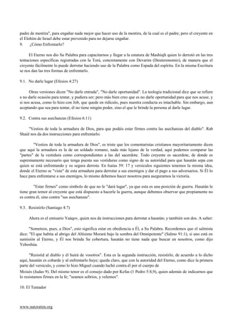 padre de mentira", para engañar nada mejor que hacer uso de la mentira, de la cual es el padre; pero el creyente en
el Elohim de Israel debe estar prevenido para no dejarse engañar.
9.    ¿Cómo Enfrentarlo?

     El Eterno nos dio Su Palabra para capacitarnos y llegar a la estatura de Mashiajh quien lo derrotó en las tres
tentaciones específicas registradas con la Torá, concretamente con Devarim (Deuteronomio), de manera que el
creyente fácilmente lo puede derrotar haciendo uso de la Palabra como Espada del espíritu. En la misma Escritura
se nos dan las tres formas de enfrentarlo.

9.1. No darle lugar (Efesios 4:27)

      Otras versiones dicen "No darle entrada", "No darle oportunidad". La teología tradicional dice que se refiere
a no darle ocasión para tentar, y pudiera ser; pero más bien creo que es no darle oportunidad para que nos acuse, y
si nos acusa, como lo hizo con Job, que quede en ridículo, pues nuestra conducta es intachable. Sin embargo, aun
aceptando que sea para tentar, él no tiene ningún poder, sino el que le brinde la persona al darle lugar.

9.2. Contra sus asechanzas (Efesios 6:11)

     "Vestios de toda la armadura de Dios, para que podáis estar firmes contra las asechanzas del diablo". Rab
Shaúl nos da dos instrucciones para enfrentarlo:

        "Vestios de toda la armadura de Dios", es triste que los comentaristas cristianos mayoritariamente dicen
que aquí la armadura es la de un soldado romano, nada más lejano de la verdad, aquí podemos comparar las
"partes" de la vestidura como correspondientes a las del sacerdote. Todo creyente es sacerdote, de donde es
supremamente necesario que tenga puesta sus vestiduras como signo de su autoridad para que hasatán sepa con
quien se está enfrentando y su segura derrota. En Isaías 59: 17 y versículos siguientes tenemos la misma idea,
donde el Eterno se "viste" de esta armadura para derrotar a sus enemigos y dar el pago a sus adversarios. Si Él lo
hace para enfrentarse a sus enemigos, lo mismo debemos hacer nosotros para asegurarnos la victoria.

        "Estar firmes" como símbolo de que no le "dará lugar", ya que esta es una posición de guerra. Hasatán le
tiene gran temor al creyente que está dispuesto a hacerle la guerra, aunque debemos observar que propiamente no
es contra él, sino contra "sus asechanzas".

9.3. Resistirlo (Santiago 4:7)

     Ahora es el emisario Yaáqov, quien nos da instrucciones para derrotar a hasatán; y también son dos. A saber:

      "Someteos, pues, a Dios", esto significa estar en obediencia a Él, a Su Palabra. Recordemos que el salmista
dice: "El que habita al abrigo del Altísimo Morará bajo la sombra del Omnipotente" (Salmo 91:1), si uno está en
sumisión al Eterno, y Él nos brinda Su cobertura, hasatán no tiene nada que buscar en nosotros, como dijo
Yehoshúa.

      "Resistid al diablo y él huirá de vosotros". Esta es la segunda instrucción, resistirlo, de acuerdo a lo dicho
aquí, hasatán es cobarde y al enfrentarlo huye; queda claro, que con la autoridad del Eterno, como dice la primera
parte del versículo, y como lo hizo Miguel cuando luchó contra él por el cuerpo de
Moisés (Judas 9). Del mismo tenor es el consejo dado por Kefas (1 Pedro 5:8,9), quien además de indicarnos que
lo resistamos firmes en la fe; "seamos sobrios, y velemos".

10. El Tentador



www.natzratim.org
 