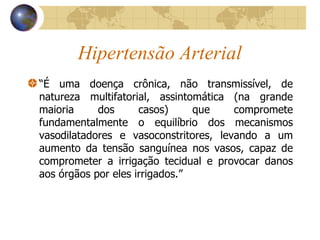 Hipertensão Arterial “ É uma doença crônica, não transmissível, de natureza multifatorial, assintomática (na grande maioria dos casos) que compromete fundamentalmente o equilíbrio dos mecanismos vasodilatadores e vasoconstritores, levando a um aumento da tensão sanguínea nos vasos, capaz de comprometer a irrigação tecidual e provocar danos aos órgãos por eles irrigados.” 