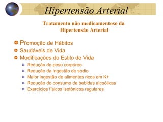 Hipertensão  Arterial Pr omoção de Hábitos  Saudáveis de Vida Modificações do Estilo de Vida Redução do peso corpóreo Redução da ingestão de sódio Maior ingestão de alimentos ricos em K+ Redução do consumo de bebidas alcoólicas Exercícios físicos isotônicos regulares Tratamento não medicamentoso da  Hipertensão Arterial 