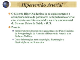 Hipertensão Arterial O Sistema HiperDia destina-se ao cadastramento e acompanhamento de portadores de hipertensão arterial e/ou diabetes mellitus atendidos na rede ambulatorial do Sistema Único de Saúde - SUS. Permite: monitoramento dos pacientes cadastrados no Plano Nacional de Reorganização da Atenção à Hipertensão Arterial e ao Diabetes Mellitus. Gerar informações para a aquisição, dispensação e distribuição de medicamentos 