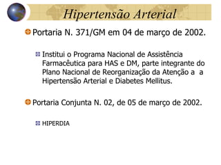 Hipertensão Arterial Portaria N. 371/GM em 04 de março de 2002. Institui o Programa Nacional de Assistência Farmacêutica para HAS e DM, parte integrante do Plano Nacional de Reorganização da Atenção a  a Hipertensão Arterial e Diabetes Mellitus. Portaria Conjunta N. 02, de 05 de março de 2002. HIPERDIA 