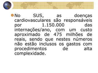 No SUS, as doenças cardiovasculares são responsáveis por 1.150.000 das internações/ano, com um custo aproximado de 475 milhões de reais, sendo que nestes números não estão inclusos os gastos com procedimentos de alta complexidade.  