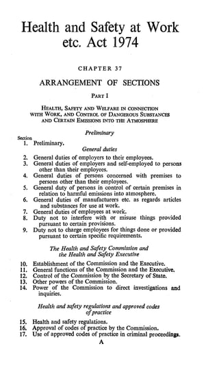 Health and Safety at Work
        etc. Act 1974

                            CHAPTER 37

            ARRANGEMENT OF SECTIONS
                                 PART   I
           HEALTH, SAFETY AND WELFARE IN CONNECTION
        WITH WORK, AND CONTROL OF DANGEROUS SUBSTANCES
            AND CERTAIN EMISSIONS INTO THE ATMOSPHERE

                              Preliminary
Section
   1.     Preliminary.
                             General duties
  2.      General duties of employers to their employees.
  3.      General duties of employers and self-employed to persons
            other than their-employees.
  4.      General duties of persons concerned with premises to
           persons other than their employees.
  5.      General duty of persons in control of certain premises in
           relation to harmful emissions into atmosphere.
  6.      General duties of manufacturers etc. as regards articles
            and substances for use at work.
  7.      General duties of employees at work.
  8.      Duty not to interfere with or misuse things provided
           pursuant to certain provisions.
  9.      Duty not to charge employees for things done or provided
           pursuant to certain specific requirements.
                The Health and Safety Commission and
                   the Health and Safety Executive
 10.      Establishment of the Commission and the Executive.
 11.      General functions of the Commission and the Executive.
 12.      Control of the Commission by the Secretary of State.
 13.      Other powers of the Commission.
 14.      Power of the Commission to direct investigations and
            inquiries.

            Health and safety regulations and approved codes
                               ofpractice
 15.      Health and safety regulations.
 16.      Approval of codes of practice by the Commission.
 17.      Use of approved codes of practice in criminal proceedings.
                                     A
 