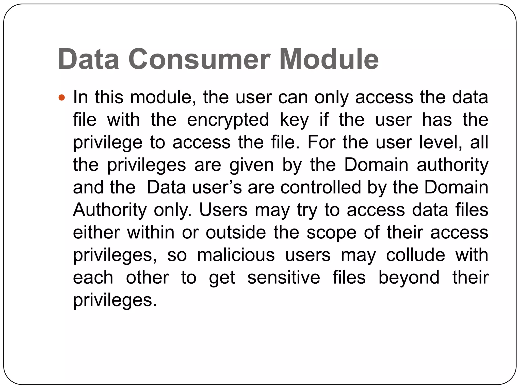 Data Consumer Module  In this module, the user can only access the data file with the encrypted key if the user has the privilege to access the file. For the user level, all the privileges are given by the Domain authority and the Data user’s are controlled by the Domain Authority only. Users may try to access data files either within or outside the scope of their access privileges, so malicious users may collude with each other to get sensitive files beyond their privileges. 