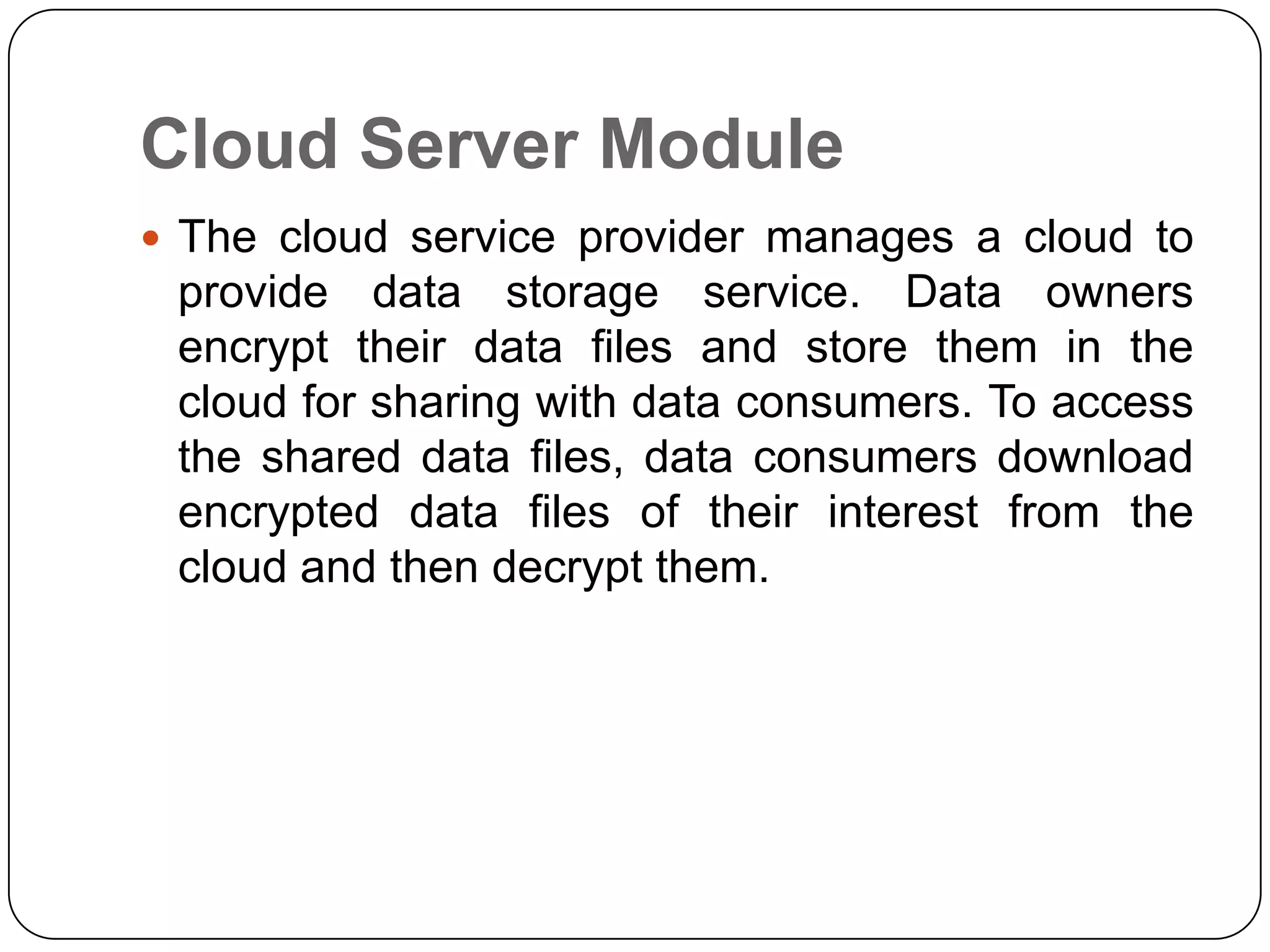 Cloud Server Module  The cloud service provider manages a cloud to provide data storage service. Data owners encrypt their data files and store them in the cloud for sharing with data consumers. To access the shared data files, data consumers download encrypted data files of their interest from the cloud and then decrypt them. 