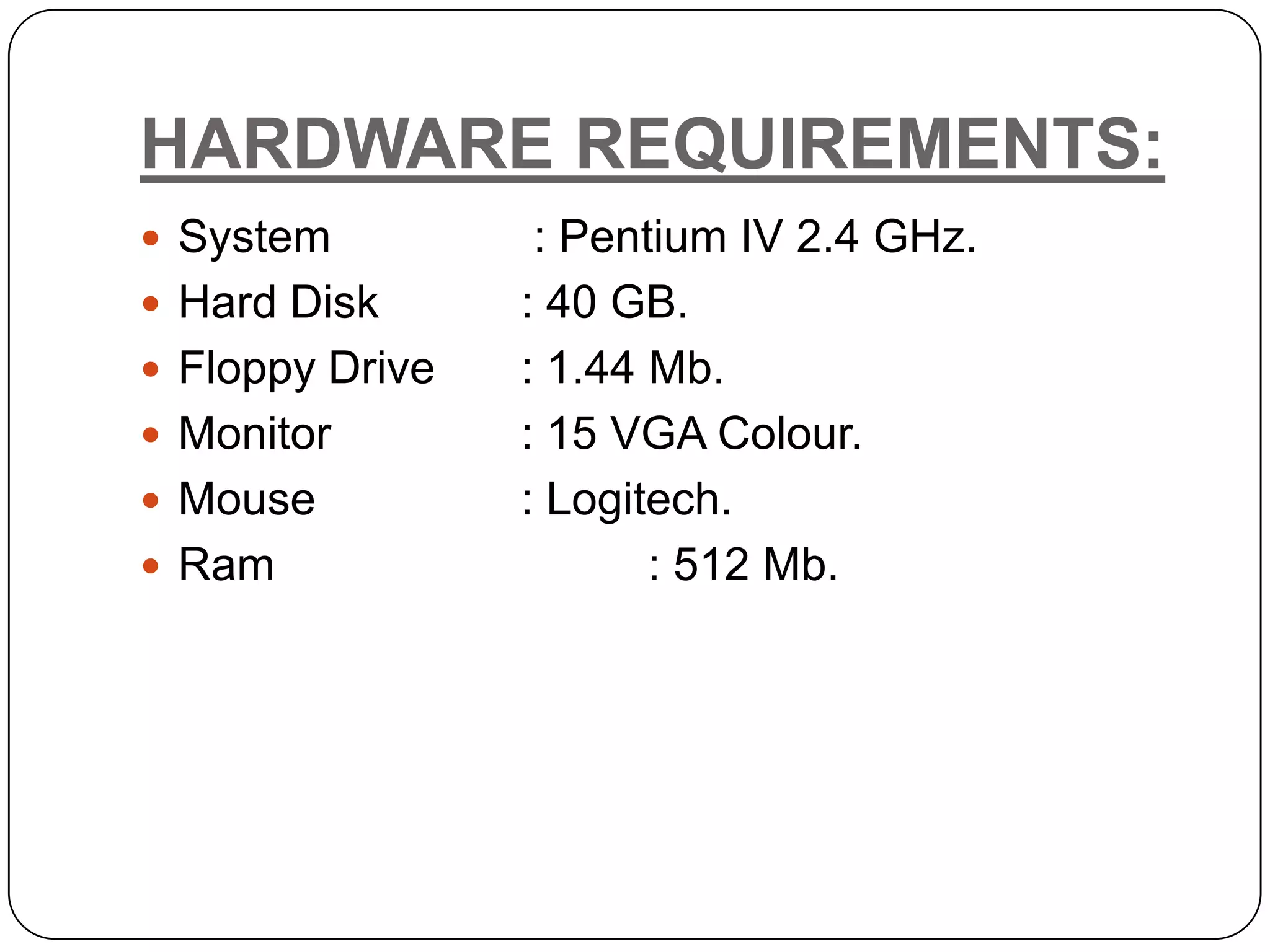 HARDWARE REQUIREMENTS:  System : Pentium IV 2.4 GHz.  Hard Disk : 40 GB.  Floppy Drive : 1.44 Mb.  Monitor : 15 VGA Colour.  Mouse : Logitech.  Ram : 512 Mb. 