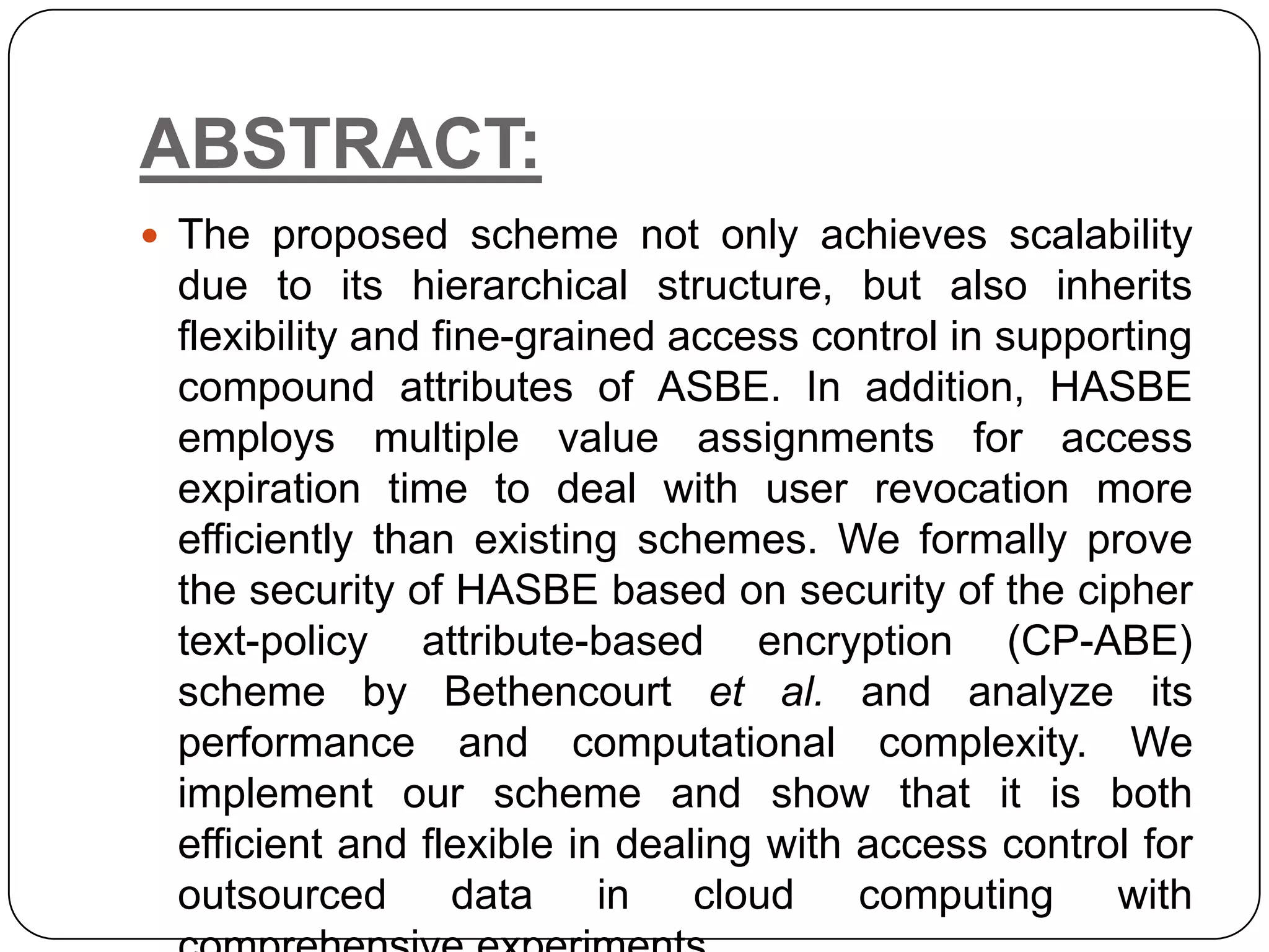 ABSTRACT:  The proposed scheme not only achieves scalability due to its hierarchical structure, but also inherits flexibility and fine-grained access control in supporting compound attributes of ASBE. In addition, HASBE employs multiple value assignments for access expiration time to deal with user revocation more efficiently than existing schemes. We formally prove the security of HASBE based on security of the cipher text-policy attribute-based encryption (CP-ABE) scheme by Bethencourt et al. and analyze its performance and computational complexity. We implement our scheme and show that it is both efficient and flexible in dealing with access control for outsourced data in cloud computing with 