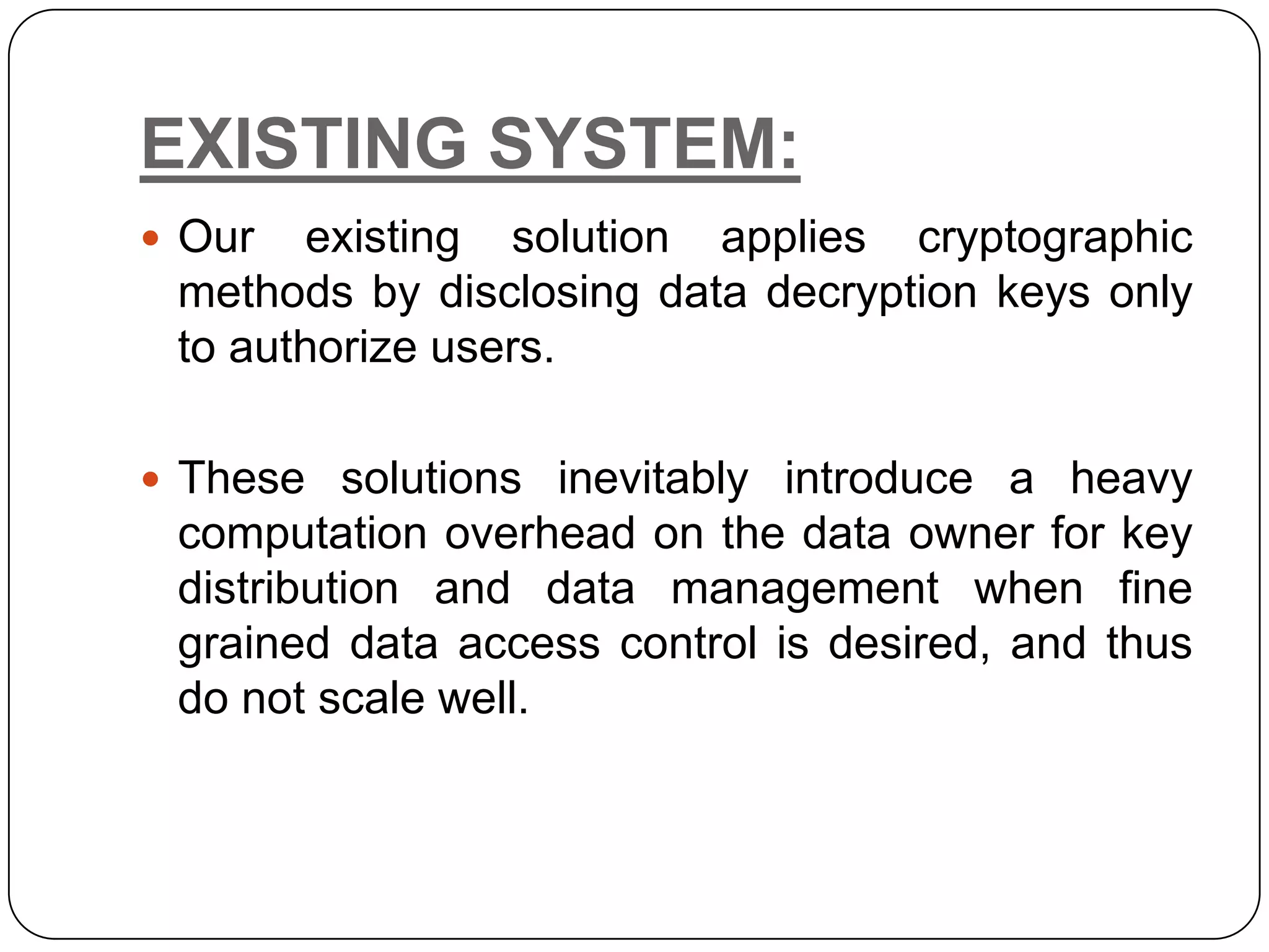 EXISTING SYSTEM:  Our existing solution applies cryptographic methods by disclosing data decryption keys only to authorize users.  These solutions inevitably introduce a heavy computation overhead on the data owner for key distribution and data management when fine grained data access control is desired, and thus do not scale well. 