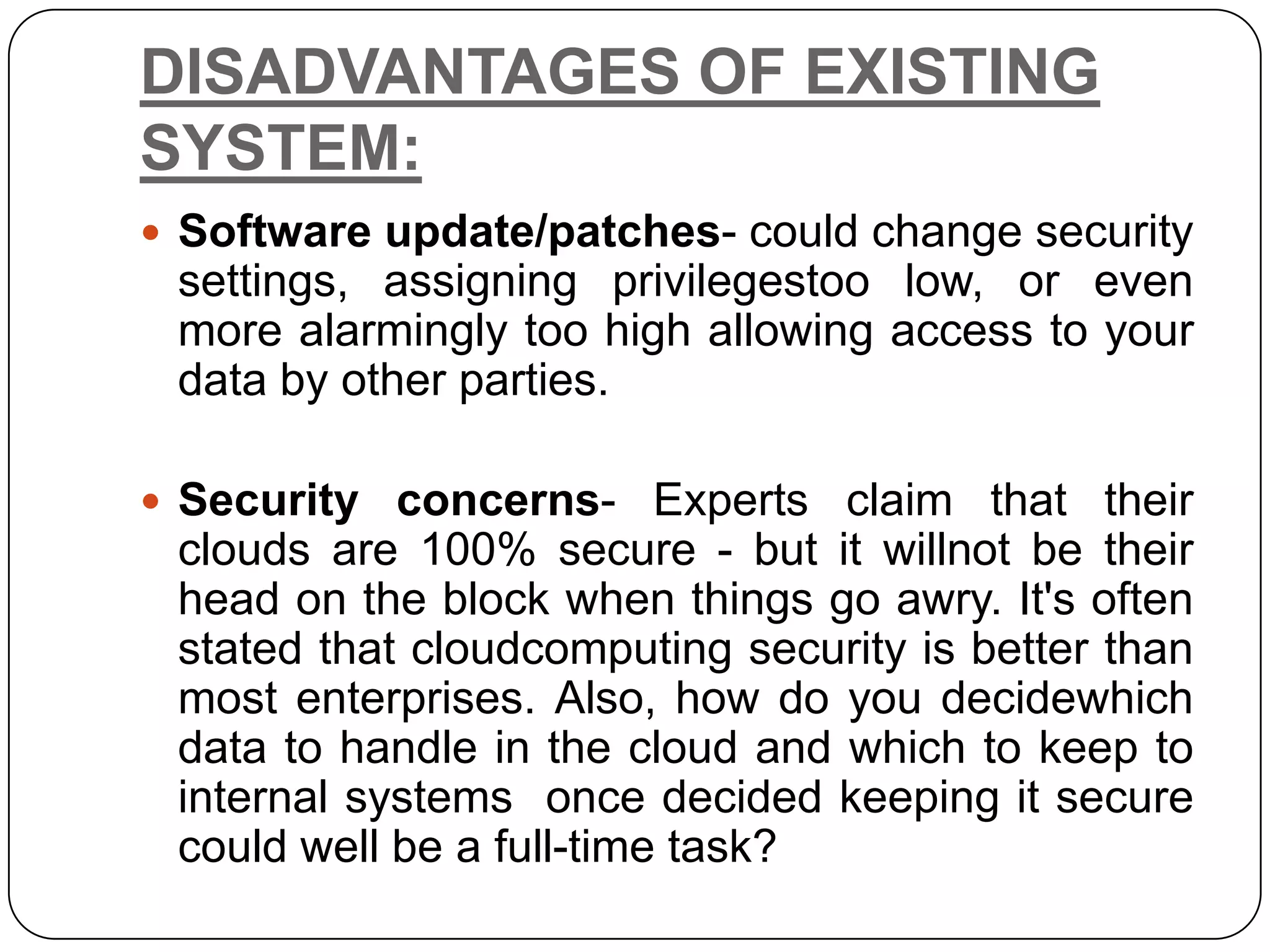 DISADVANTAGES OF EXISTING SYSTEM:  Software update/patches- could change security settings, assigning privilegestoo low, or even more alarmingly too high allowing access to your data by other parties.  Security concerns- Experts claim that their clouds are 100% secure - but it willnot be their head on the block when things go awry. It's often stated that cloudcomputing security is better than most enterprises. Also, how do you decidewhich data to handle in the cloud and which to keep to internal systems once decided keeping it secure could well be a full-time task? 