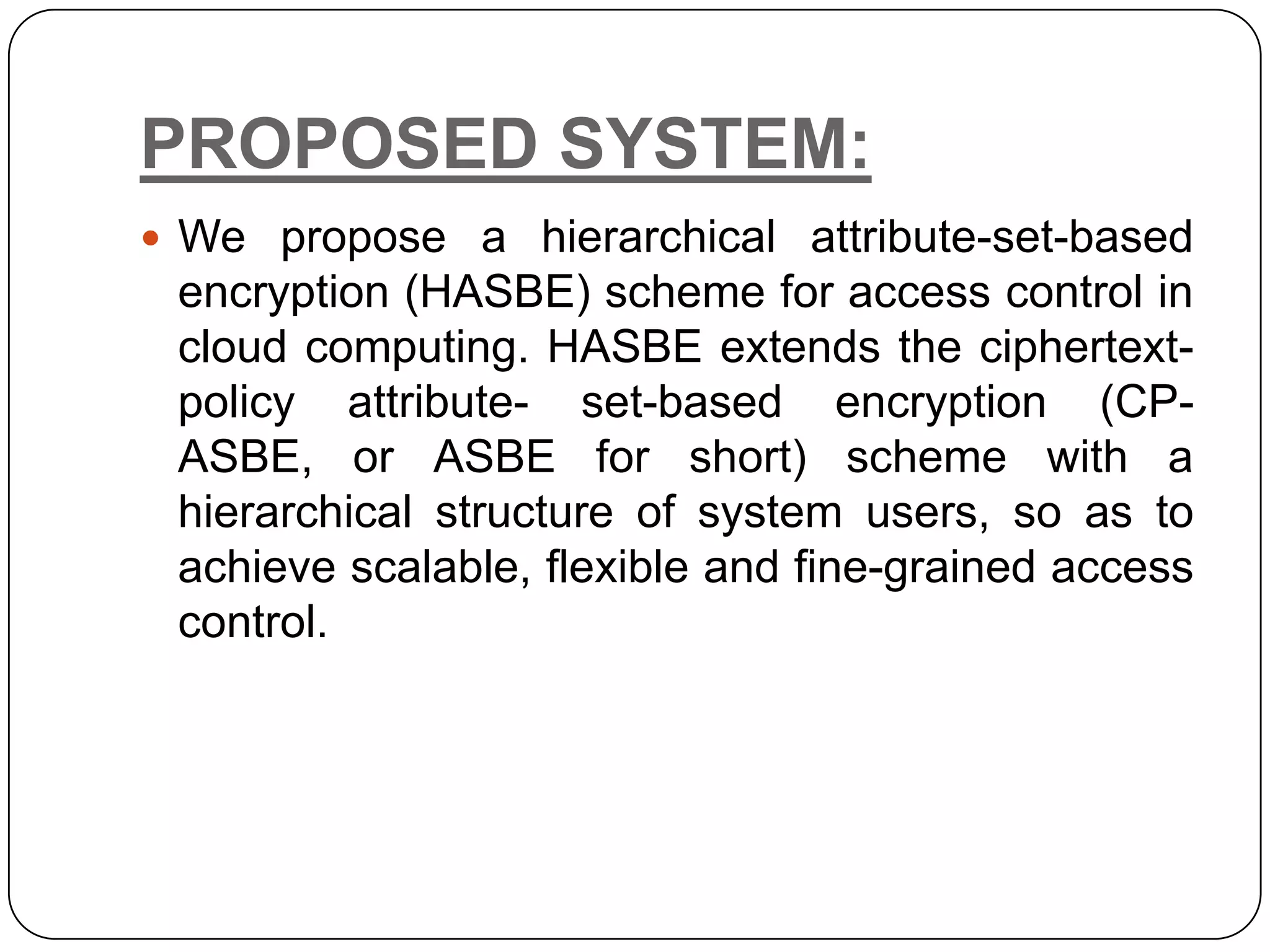PROPOSED SYSTEM:  We propose a hierarchical attribute-set-based encryption (HASBE) scheme for access control in cloud computing. HASBE extends the ciphertext- policy attribute- set-based encryption (CP- ASBE, or ASBE for short) scheme with a hierarchical structure of system users, so as to achieve scalable, flexible and fine-grained access control. 