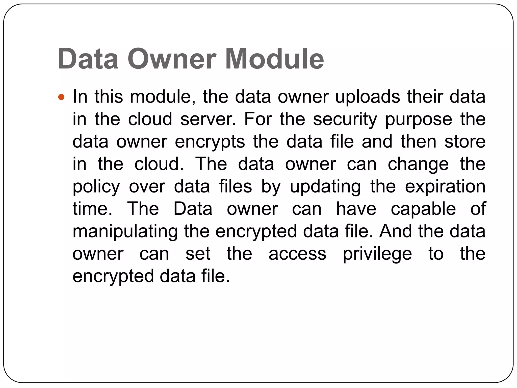 Data Owner Module  In this module, the data owner uploads their data in the cloud server. For the security purpose the data owner encrypts the data file and then store in the cloud. The data owner can change the policy over data files by updating the expiration time. The Data owner can have capable of manipulating the encrypted data file. And the data owner can set the access privilege to the encrypted data file. 