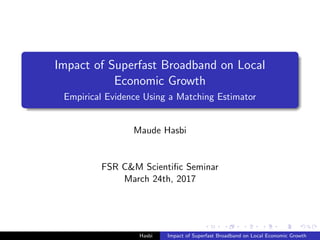 Impact of Superfast Broadband on Local
Economic Growth
Empirical Evidence Using a Matching Estimator
Maude Hasbi
FSR C&M Scientiﬁc Seminar
March 24th, 2017
Hasbi Impact of Superfast Broadband on Local Economic Growth
 