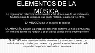 ELEMENTOS DE LA
MÚSICALa organización coherente de los sonidos y del silencio nos da los parámetros
fundamentales de la música, que son la melodía, la armonía y el ritmo.
LA MELODÍA: Es un conjunto de sonidos
LA ARMONÍA: Estudia la percepción del sonido en forma vertical o simultánea
en forma de acorde y la relación q se establece con los de su entorno próximo
EL RITMO: es el resultado final de los elementos anteriores, a veces con
variaciones muy notorias, pero en una muy general apreciación se trata de la
capacidad de generar contraste en la música.
 