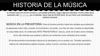 la música nace con el ser humano, y ya estaba presente, según algunos estudios, mucho antes de la
extensión del ser humano por el planeta, hace más de 50.000 años. Es por tanto una manifestación
cultural universal.
MÚSICA EN LA PREHISTORIA: Para el hombre primitivo había dos señales que evidencian
la separación entre vida y muerte: el movimiento y el sonido. Los ritos de vida y muerte se desarrollan
en esta doble clave. En el llamado ARTE PREHISTÓRICO danza y canto se funden como símbolos
de la vida mientras que quietud y silencio se conforman como símbolos de la muerte.
El hombre primitivo encontraba música en la naturaleza y en su propia voz. También aprendió a
valerse de rudimentarios objetos (huesos, cañas, troncos, conchas, etc) para producir sonidos.
HISTORIA DE LA MÚSICA
 