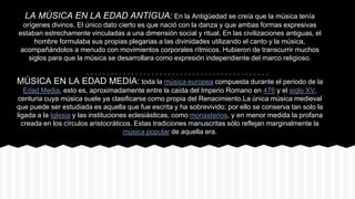 LA MÚSICA EN LA EDAD ANTIGUA: En la Antigüedad se creía que la música tenía
orígenes divinos. El único dato cierto es que nació con la danza y que ambas formas expresivas
estaban estrechamente vinculadas a una dimensión social y ritual. En las civilizaciones antiguas, el
hombre formulaba sus propias plegarias a las divinidades utilizando el canto y la música,
acompañándolos a menudo con movimientos corporales rítmicos. Hubieron de transcurrir muchos
siglos para que la música se desarrollara como expresión independiente del marco religioso.
MÚSICA EN LA EDAD MEDIA: toda la música europea compuesta durante el periodo de la
Edad Media, esto es, aproximadamente entre la caída del Imperio Romano en 476 y el siglo XV,
centuria cuya música suele ya clasificarse como propia del Renacimiento.La única música medieval
que puede ser estudiada es aquella que fue escrita y ha sobrevivido; por ello se conserva tan solo la
ligada a la Iglesia y las instituciones eclesiásticas, como monasterios, y en menor medida la profana
creada en los círculos aristocráticos. Estas tradiciones manuscritas sólo reflejan marginalmente la
música popular de aquella era.
 