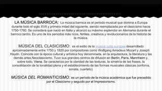 LA MÚSICA BARROCA: La música barroca es el periodo musical que domina a Europa
durante todo el siglo XVII y primera mitad del siguiente, siendo reemplazada por el clasicismo hacia
1750-1760. Se considera que nació en Italia y alcanzó su máximo esplendor en Alemania durante el
barroco tardío. Es uno de los periodos más ricos, fértiles, creativos y revolucionarios de la historia de
la música.
MÚSICA DEL CLASICISMO: es el estilo de la música culta europea desarrollado
aproximadamente entre 1750 y 1820 por compositores como Wolfgang Amadeus Mozart y Joseph
Haydn. Coincide con la época cultural y artística hoy denominada, en la arquitectura, la literatura y las
demás artes,Neoclasicismo. Tuvo sus grandes centros de difusión en Berlín, París, Mannheim y,
sobre todo, Viena. Se caracteriza por la claridad de las texturas, la simetría de las frases, la
consolidación de la tonalidad plena y el establecimiento de las formas musicales clásicas (sinfonía,
sonata, cuarteto).
MÚSICA DEL ROMANTICISMO: es un período de la música académica que fue precedido
por el Clasicismo y seguido por el Impresionismo.
 