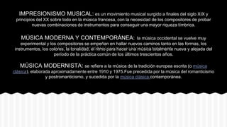 IMPRESIONISMO MUSICAL: es un movimiento musical surgido a finales del siglo XIX y
principios del XX sobre todo en la música francesa, con la necesidad de los compositores de probar
nuevas combinaciones de instrumentos para conseguir una mayor riqueza tímbrica.
MÚSICA MODERNA Y CONTEMPORÁNEA: la música occidental se vuelve muy
experimental y los compositores se empeñan en hallar nuevos caminos tanto en las formas, los
instrumentos, los colores, la tonalidad, el ritmo para hacer una música totalmente nueva y alejada del
período de la práctica común de los últimos trescientos años.
MÚSICA MODERNISTA: se refiere a la música de la tradición europea escrita (o música
clásica), elaborada aproximadamente entre 1910 y 1975.Fue precedida por la música del romanticismo
y postromanticismo, y sucedida por la música clásica contemporánea.
 